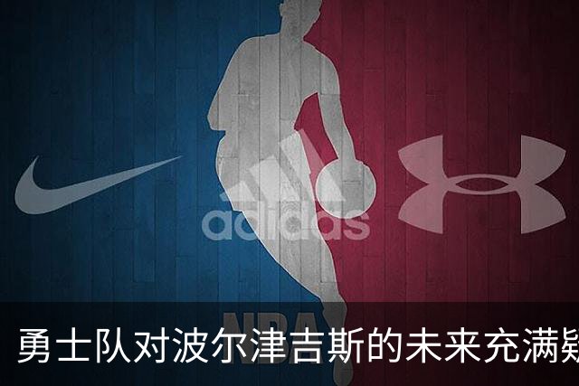 勇士队对波尔津吉斯的未来充满疑虑，交易前景逐渐展开